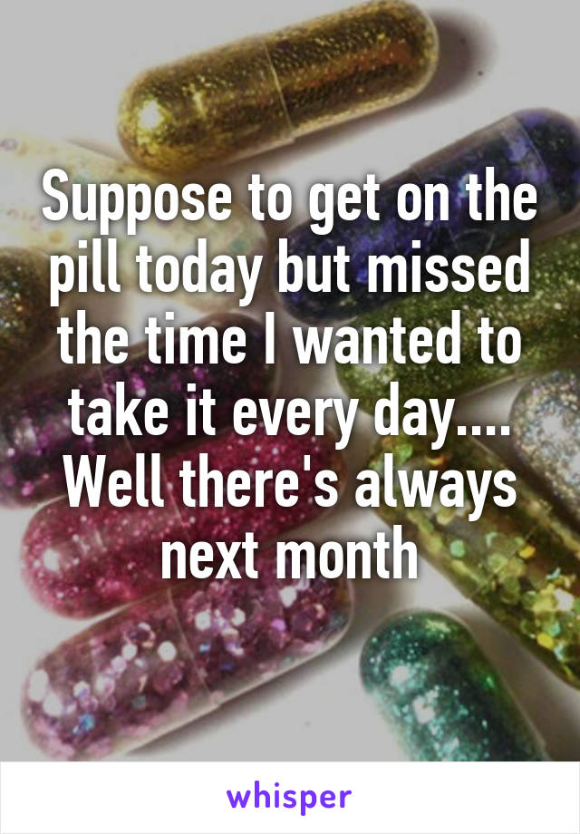 Suppose to get on the pill today but missed the time I wanted to take it every day.... Well there's always next month
