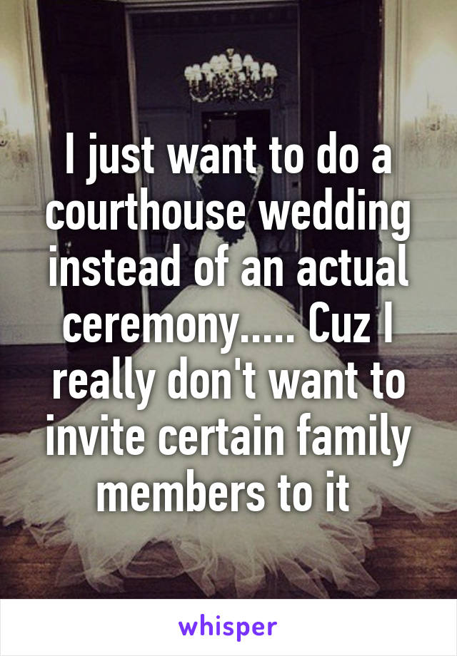 I just want to do a courthouse wedding instead of an actual ceremony..... Cuz I really don't want to invite certain family members to it 