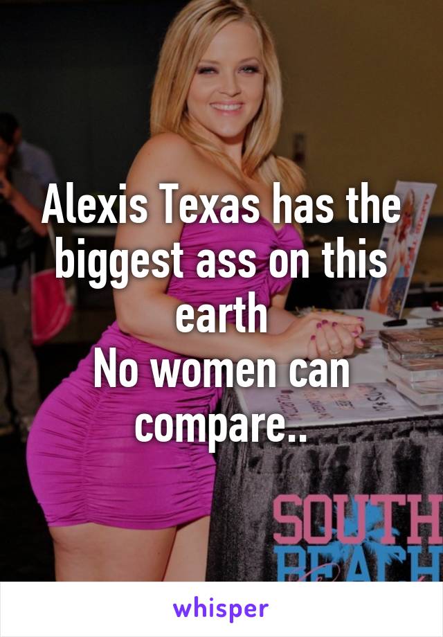 Alexis Texas has the biggest ass on this earth
No women can compare..