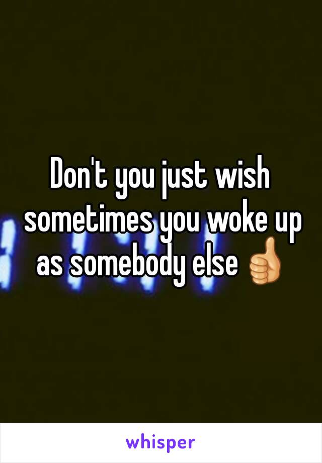 Don't you just wish sometimes you woke up as somebody else👍