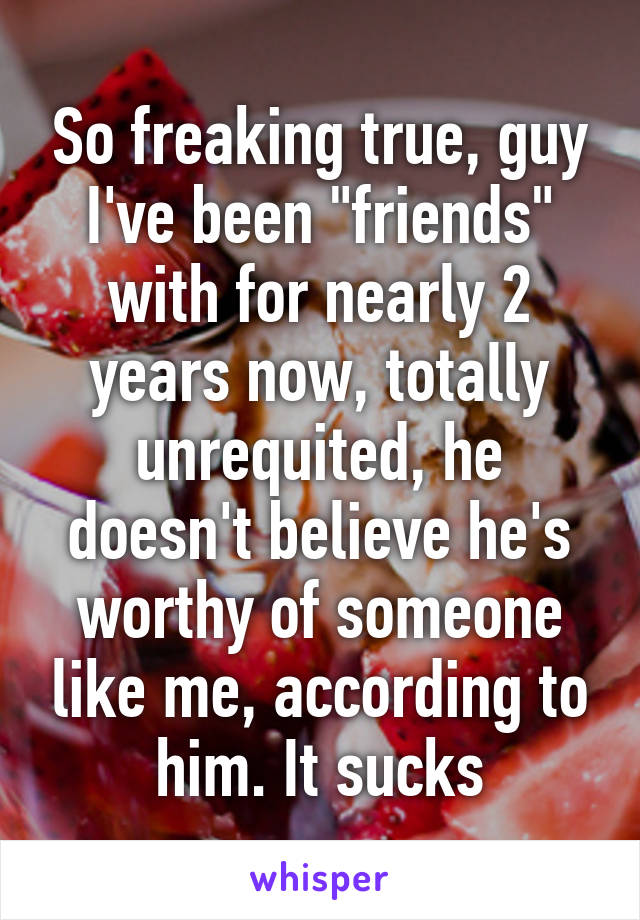 So freaking true, guy I've been "friends" with for nearly 2 years now, totally unrequited, he doesn't believe he's worthy of someone like me, according to him. It sucks