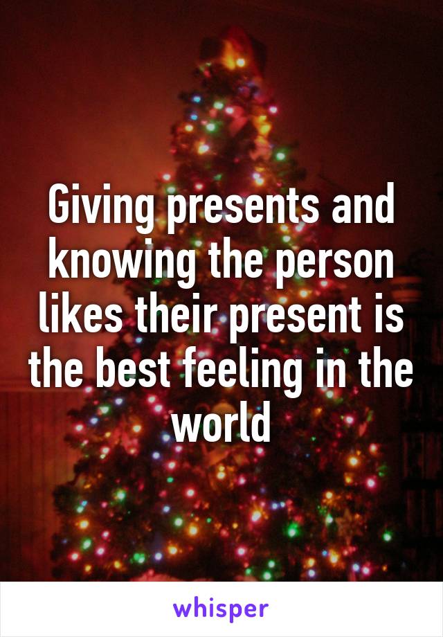 Giving presents and knowing the person likes their present is the best feeling in the world