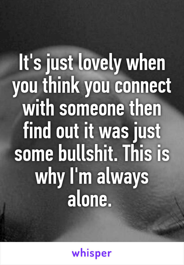 It's just lovely when you think you connect with someone then find out it was just some bullshit. This is why I'm always alone. 