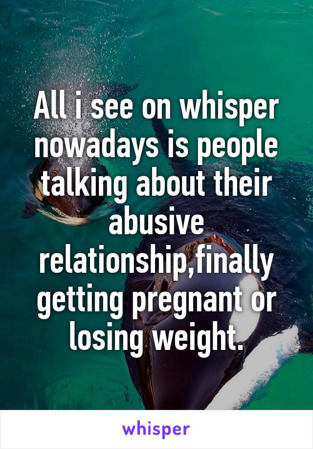 All i see on whisper nowadays is people talking about their abusive relationship,finally getting pregnant or losing weight.