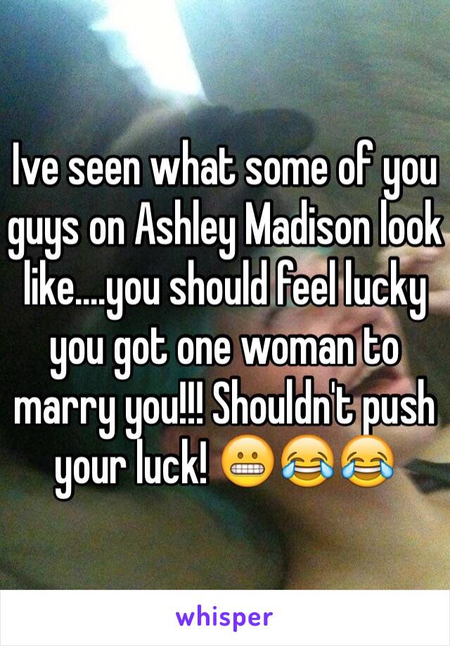 Ive seen what some of you guys on Ashley Madison look like....you should feel lucky you got one woman to marry you!!! Shouldn't push your luck! 😬😂😂