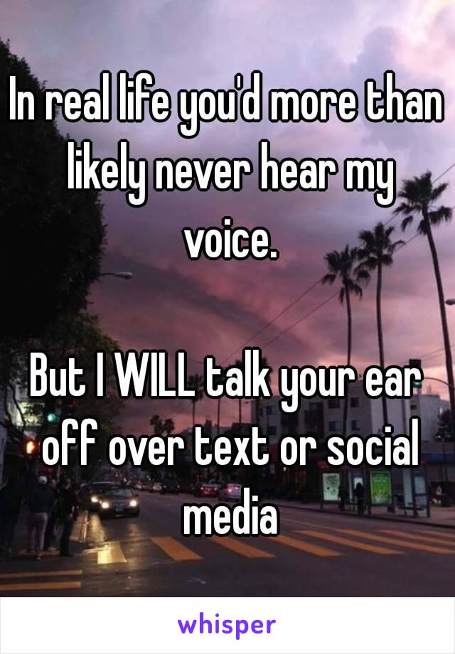 In real life you'd more than likely never hear my voice.

But I WILL talk your ear off over text or social media