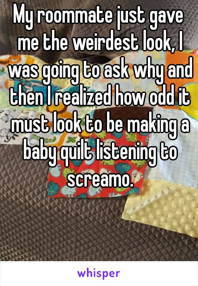 My roommate just gave me the weirdest look, I was going to ask why and then I realized how odd it must look to be making a baby quilt listening to screamo.