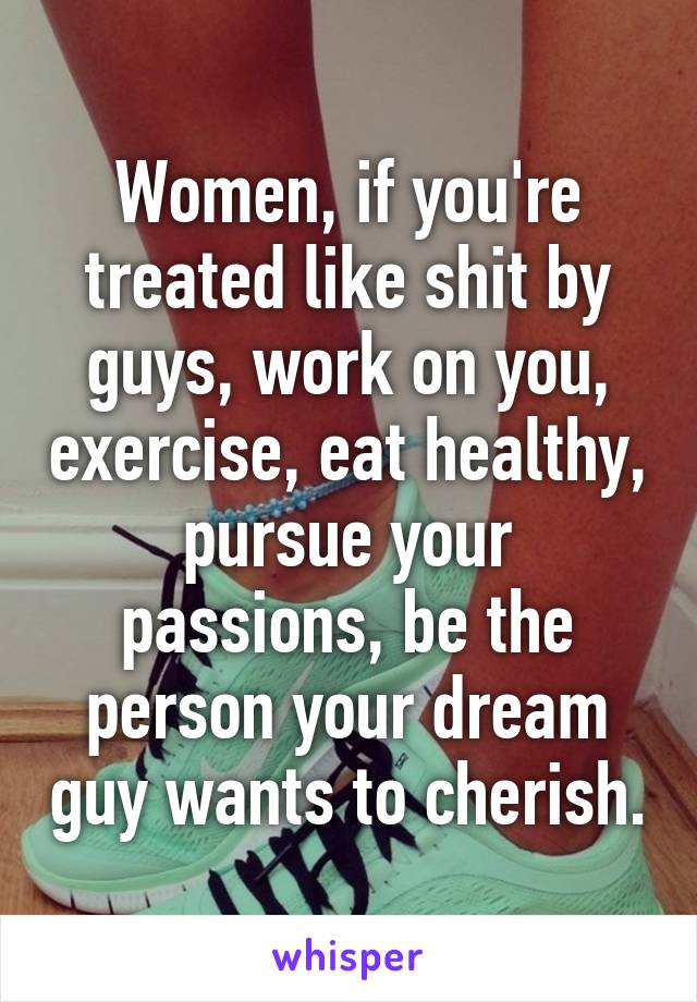 Women, if you're treated like shit by guys, work on you, exercise, eat healthy, pursue your passions, be the person your dream guy wants to cherish.