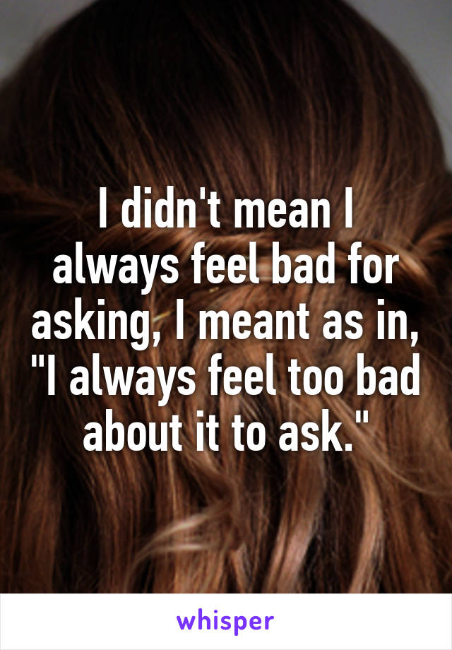 I didn't mean I always feel bad for asking, I meant as in, "I always feel too bad about it to ask."