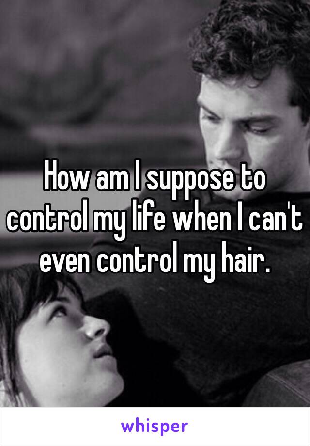 How am I suppose to control my life when I can't even control my hair. 