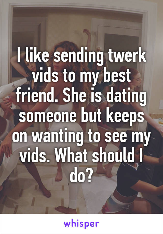 I like sending twerk vids to my best friend. She is dating someone but keeps on wanting to see my vids. What should I do?