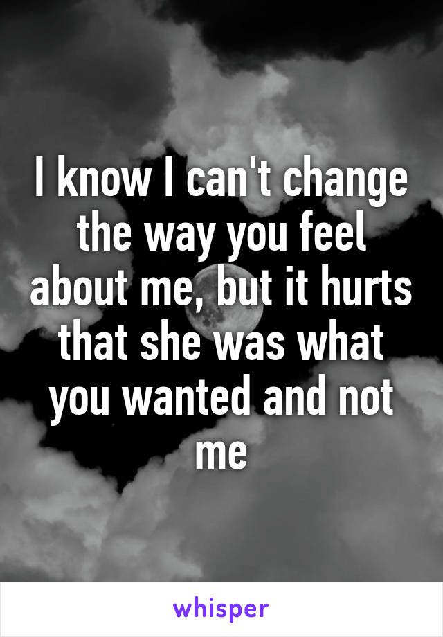 I know I can't change the way you feel about me, but it hurts that she was what you wanted and not me