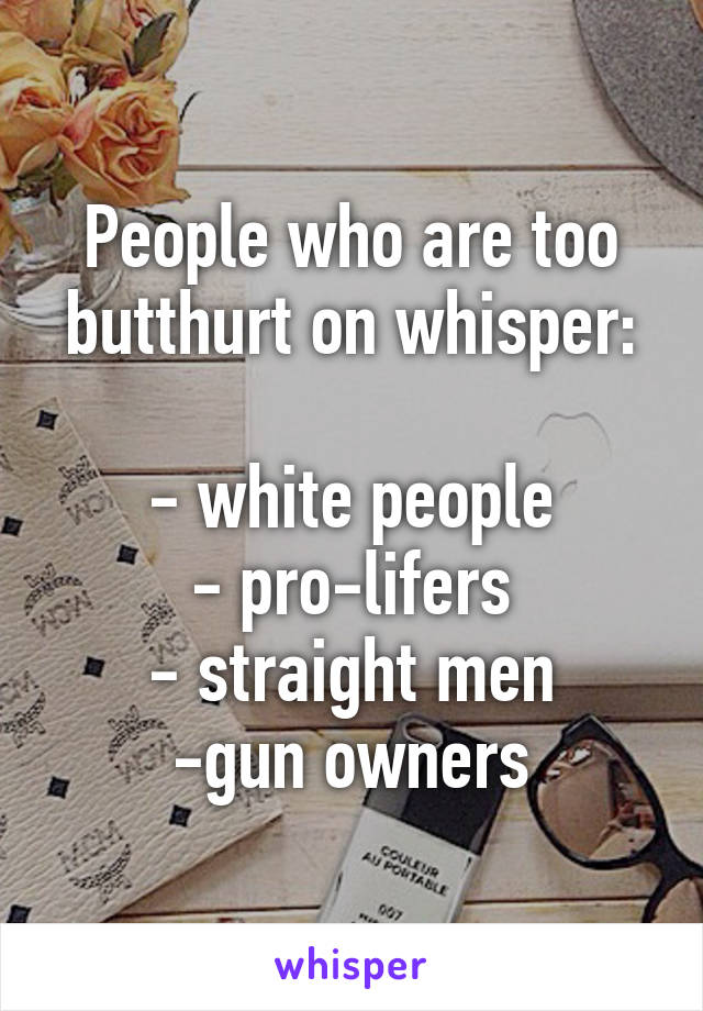 People who are too butthurt on whisper:

- white people
- pro-lifers
- straight men
-gun owners