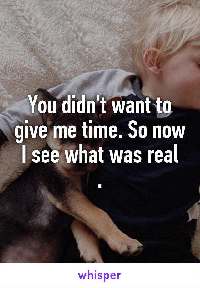 You didn't want to give me time. So now I see what was real
.