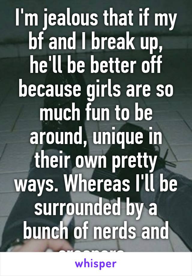 I'm jealous that if my bf and I break up, he'll be better off because girls are so much fun to be around, unique in their own pretty ways. Whereas I'll be surrounded by a bunch of nerds and creepers. 