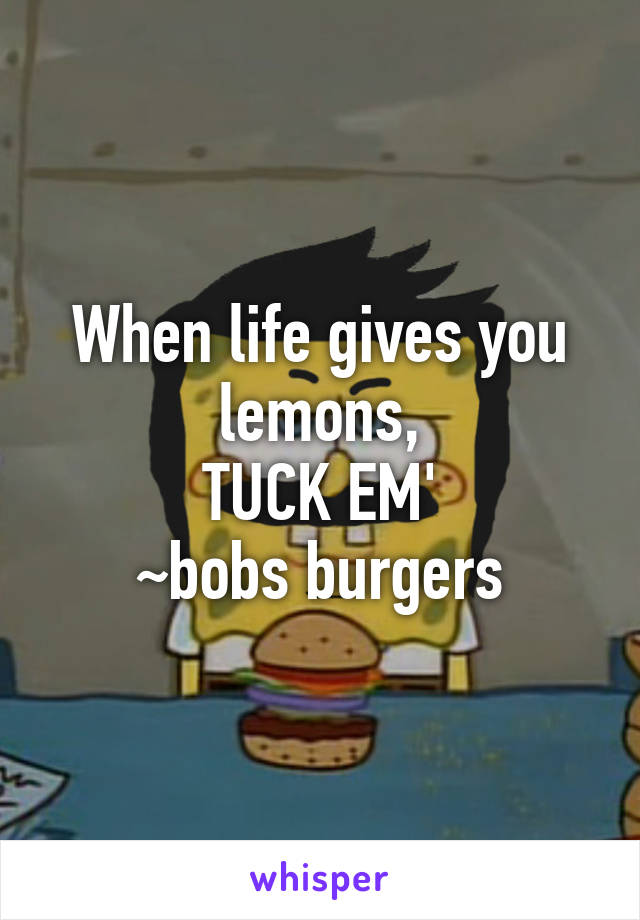 When life gives you lemons,
TUCK EM'
~bobs burgers