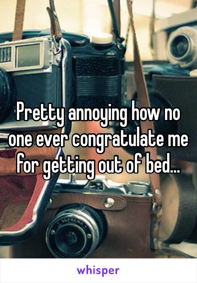 Pretty annoying how no one ever congratulate me for getting out of bed...