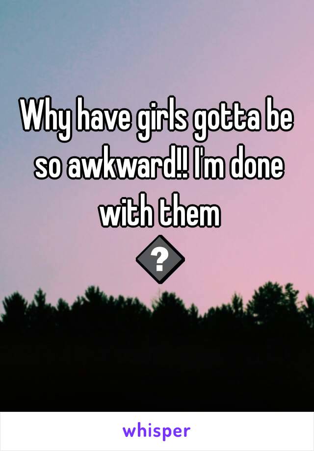 Why have girls gotta be so awkward!! I'm done with them 😊