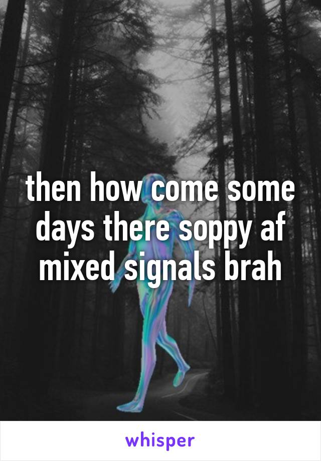 then how come some days there soppy af mixed signals brah