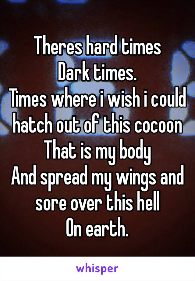 Theres hard times
Dark times.
Times where i wish i could hatch out of this cocoon 
That is my body
And spread my wings and sore over this hell 
On earth.