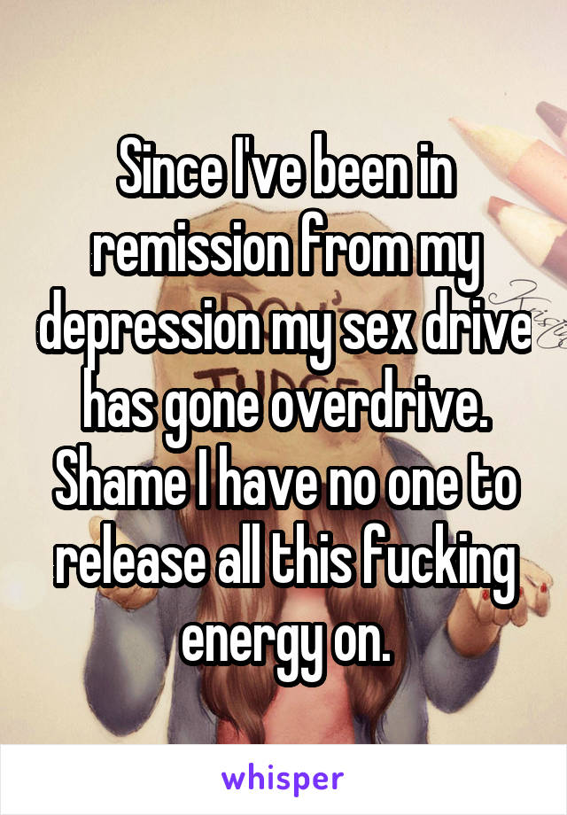 Since I've been in remission from my depression my sex drive has gone overdrive. Shame I have no one to release all this fucking energy on.