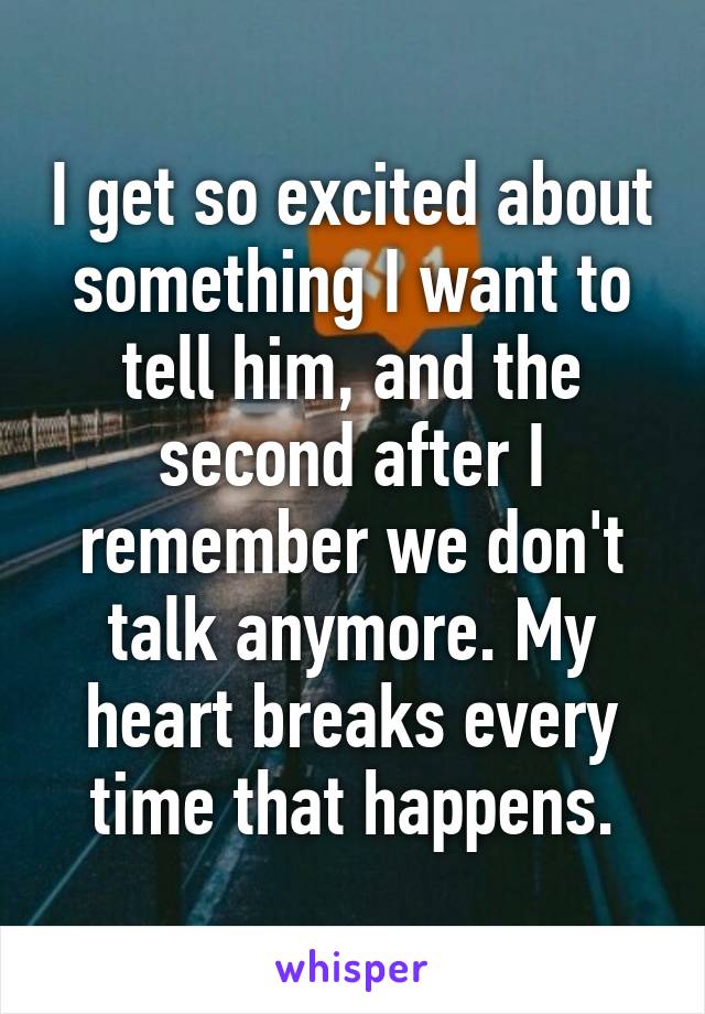 I get so excited about something I want to tell him, and the second after I remember we don't talk anymore. My heart breaks every time that happens.