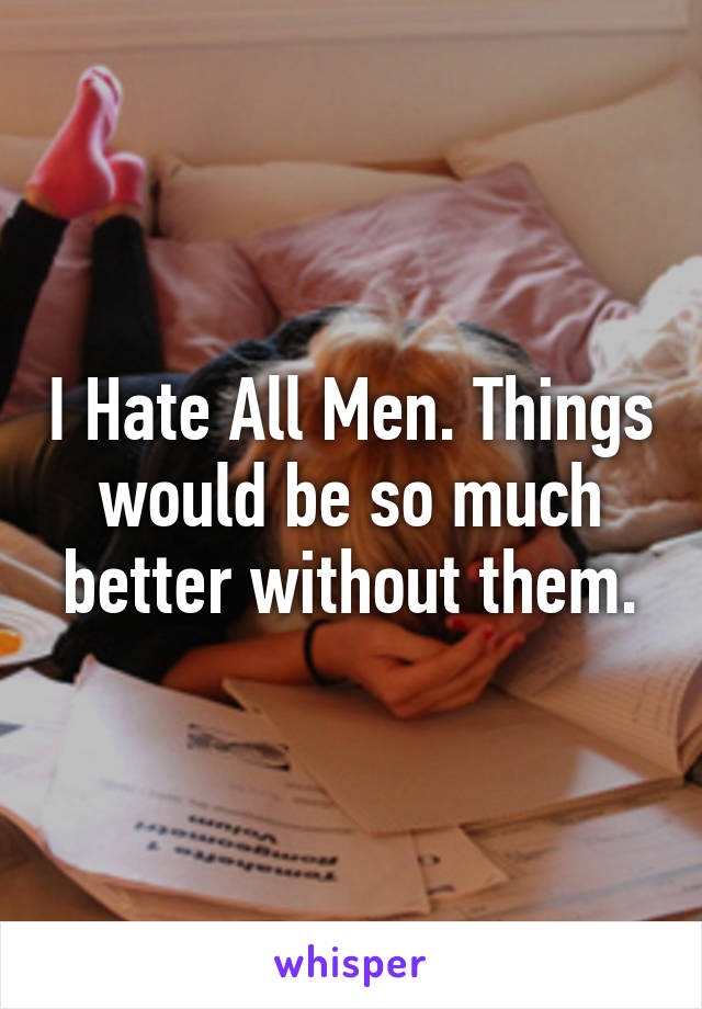 I Hate All Men. Things would be so much better without them.