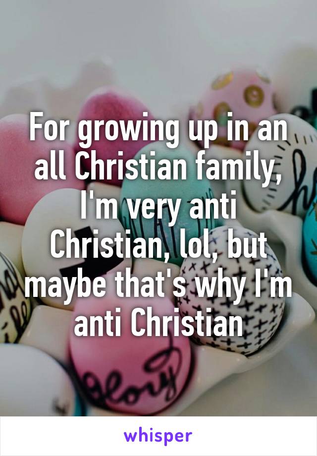 For growing up in an all Christian family, I'm very anti Christian, lol, but maybe that's why I'm anti Christian