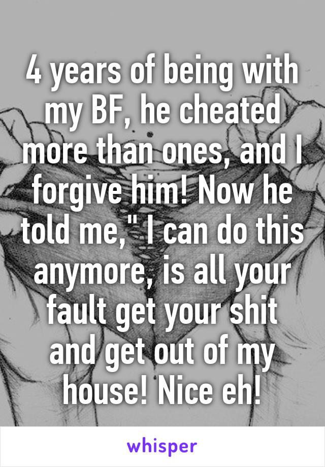 4 years of being with my BF, he cheated more than ones, and I forgive him! Now he told me," I can do this anymore, is all your fault get your shit and get out of my house! Nice eh!