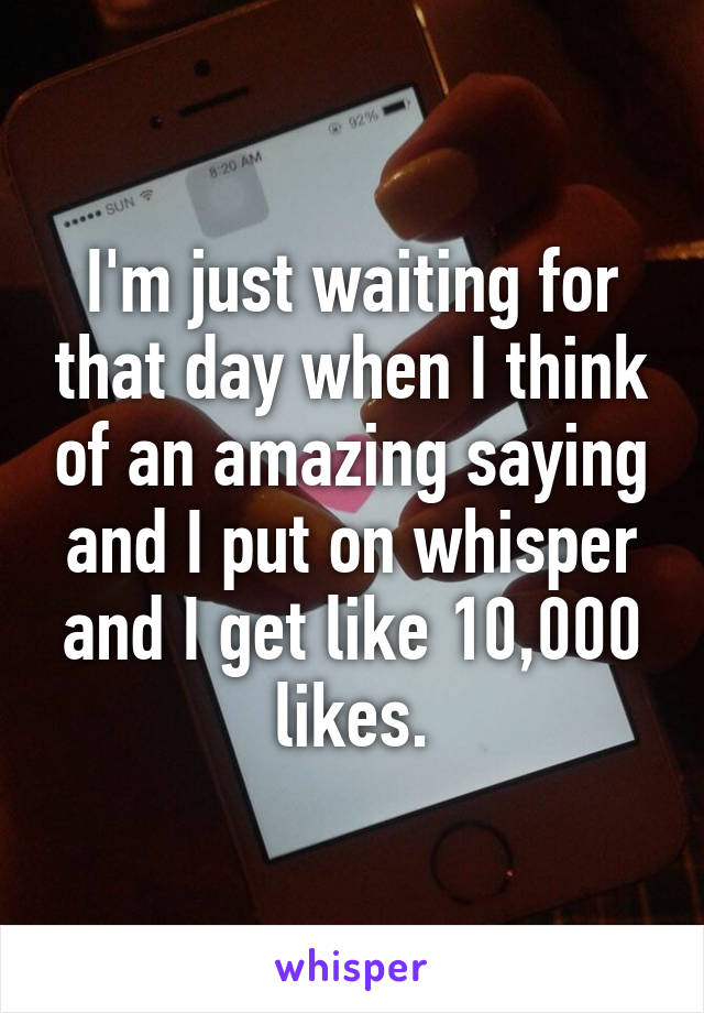 I'm just waiting for that day when I think of an amazing saying and I put on whisper and I get like 10,000 likes.