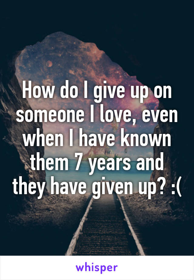 How do I give up on someone I love, even when I have known them 7 years and they have given up? :(