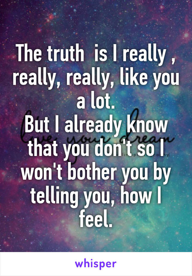 The truth  is I really , really, really, like you a lot.
But I already know that you don't so I won't bother you by telling you, how I feel.