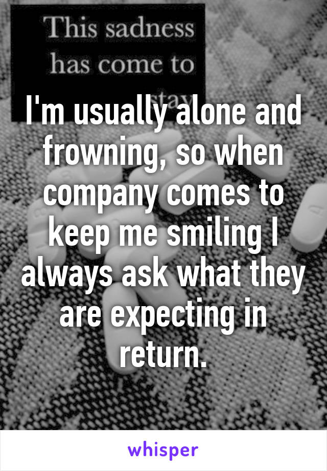 I'm usually alone and frowning, so when company comes to keep me smiling I always ask what they are expecting in return.