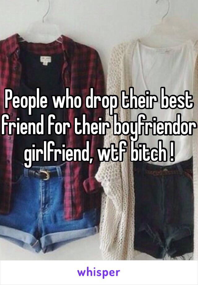 People who drop their best friend for their boyfriendor girlfriend, wtf bitch ! 