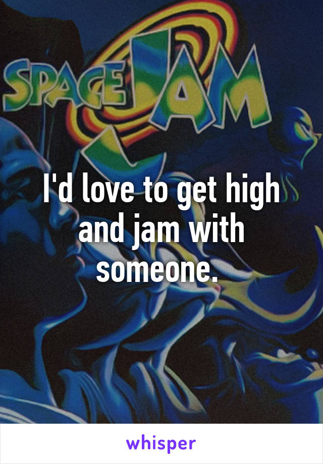 I'd love to get high and jam with someone. 