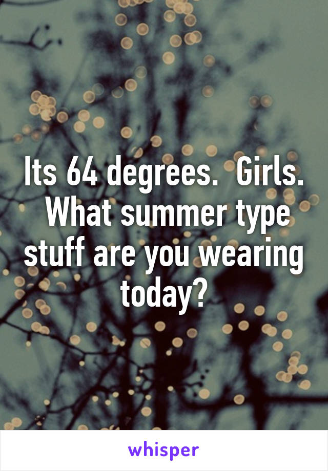 Its 64 degrees.  Girls.  What summer type stuff are you wearing today?