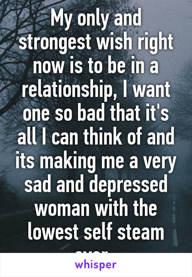 My only and strongest wish right now is to be in a relationship, I want one so bad that it's all I can think of and its making me a very sad and depressed woman with the lowest self steam ever. 