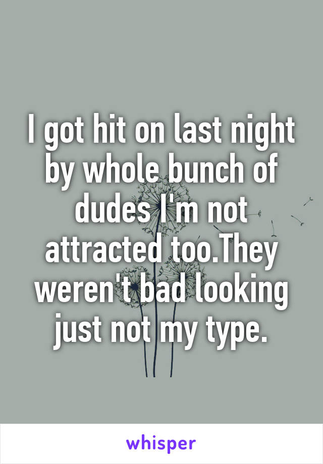 I got hit on last night by whole bunch of dudes I'm not attracted too.They weren't bad looking just not my type.