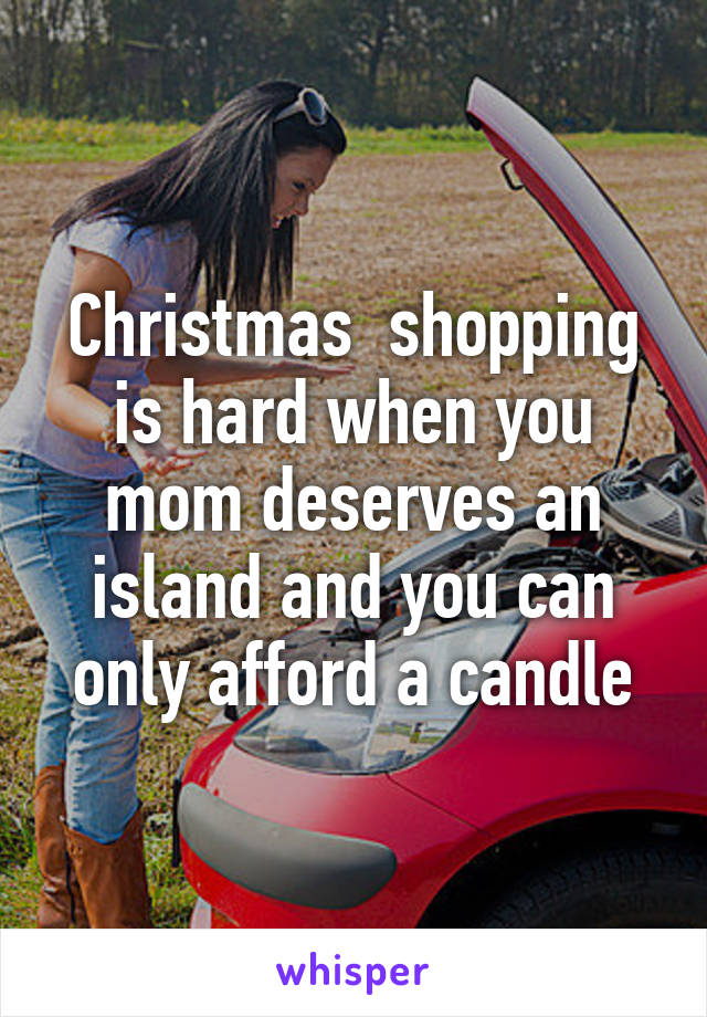 Christmas  shopping is hard when you mom deserves an island and you can only afford a candle