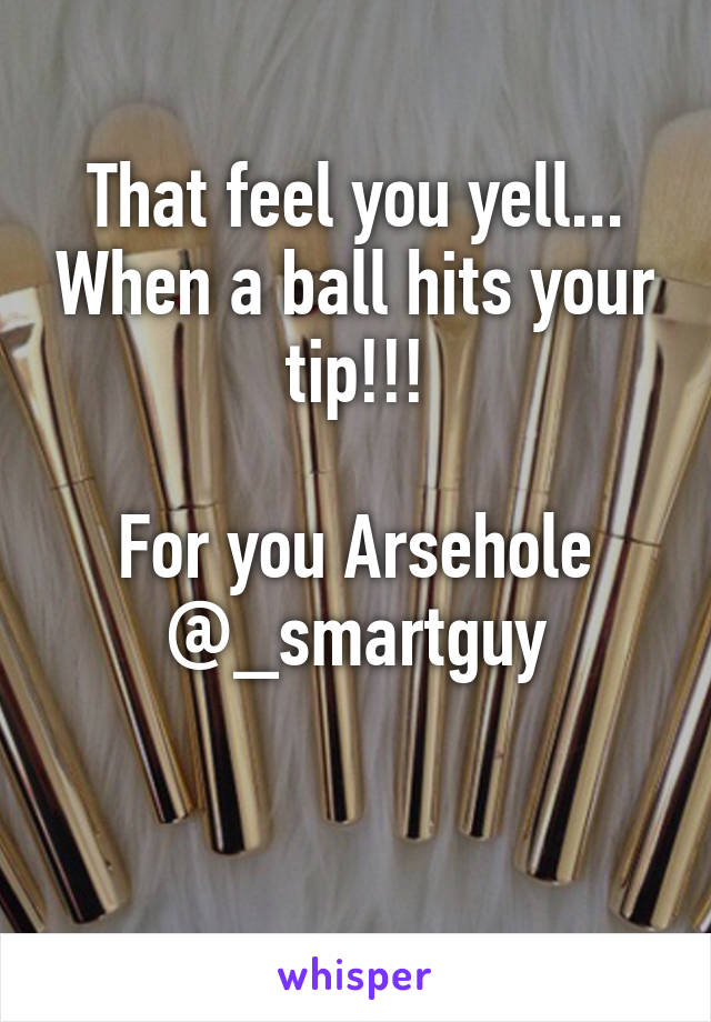 That feel you yell... When a ball hits your tip!!!

For you Arsehole @_smartguy

