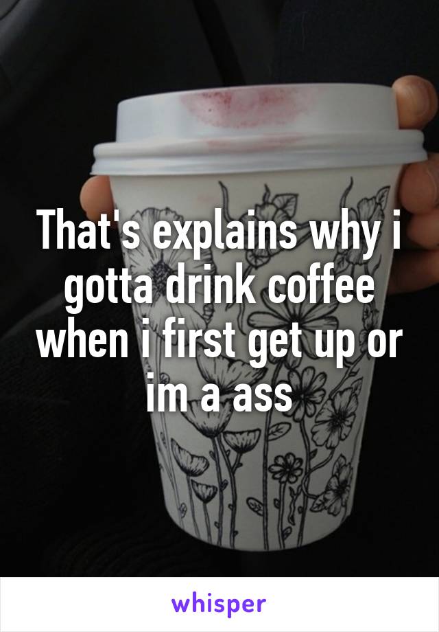 That's explains why i gotta drink coffee when i first get up or im a ass