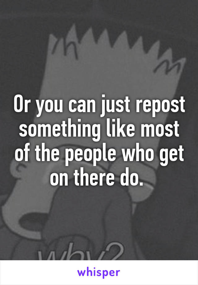 Or you can just repost something like most of the people who get on there do. 