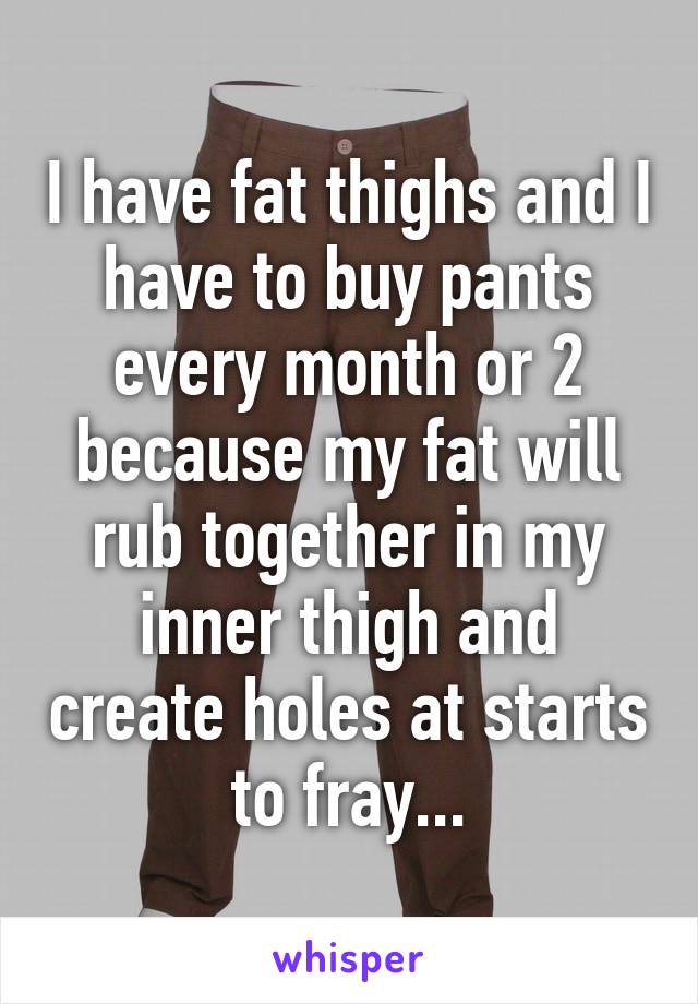 I have fat thighs and I have to buy pants every month or 2 because my fat will rub together in my inner thigh and create holes at starts to fray...