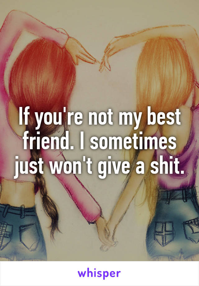 If you're not my best friend. I sometimes just won't give a shit.