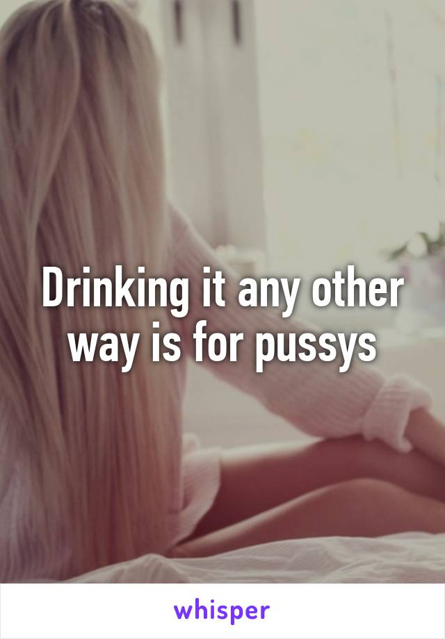 Drinking it any other way is for pussys