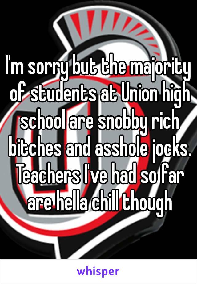 I'm sorry but the majority of students at Union high school are snobby rich bitches and asshole jocks. Teachers I've had so far are hella chill though