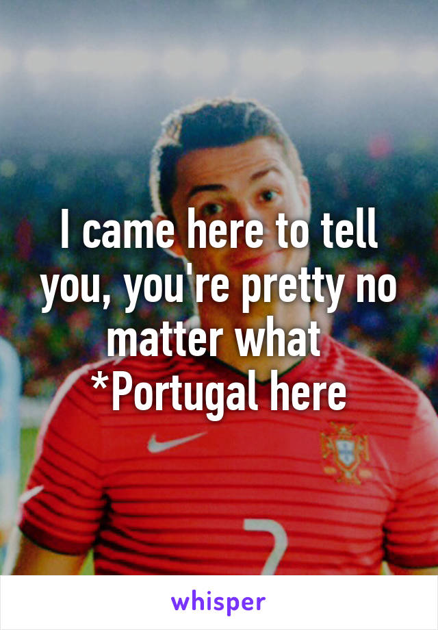 I came here to tell you, you're pretty no matter what 
*Portugal here