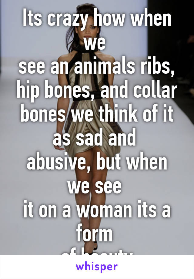 Its crazy how when we 
see an animals ribs, hip bones, and collar bones we think of it as sad and 
abusive, but when we see 
it on a woman its a form 
of beauty