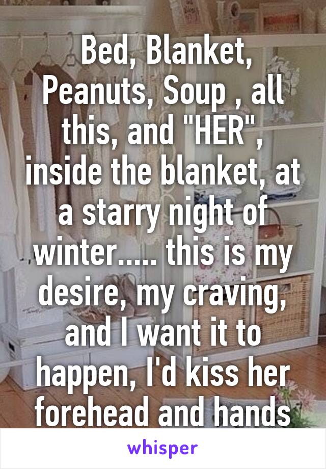  Bed, Blanket, Peanuts, Soup , all this, and "HER", inside the blanket, at a starry night of winter..... this is my desire, my craving, and I want it to happen, I'd kiss her forehead and hands