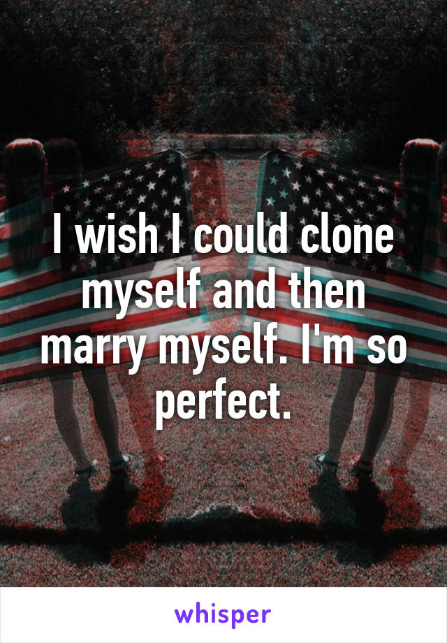 I wish I could clone myself and then marry myself. I'm so perfect.